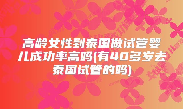 高龄女性到泰国做试管婴儿成功率高吗(有40多岁去泰国试管的吗)
