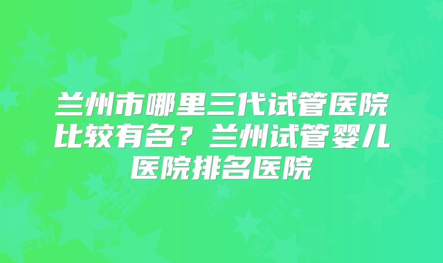 兰州市哪里三代试管医院比较有名?兰州试管婴儿医院排名医院