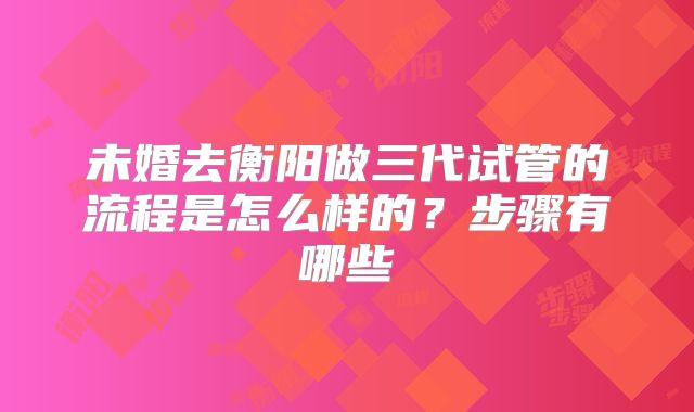 未婚去衡阳做三代试管的流程是怎么样的？步骤有哪些