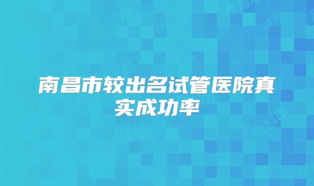 南昌市较出名试管医院真实成功率