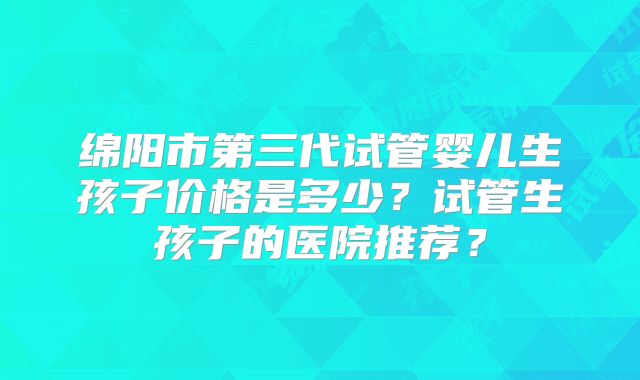 绵阳市第三代试管婴儿生孩子价格是多少？试管生孩子的医院推荐？