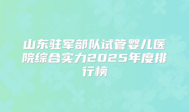 山东驻军部队试管婴儿医院综合实力2025年度排行榜