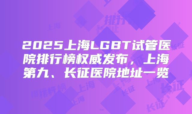 2025上海LGBT试管医院排行榜权威发布,上海第九、长征医院地址一览
