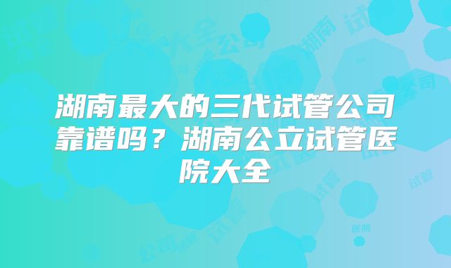 湖南最大的三代试管公司靠谱吗?湖南公立试管医院大全