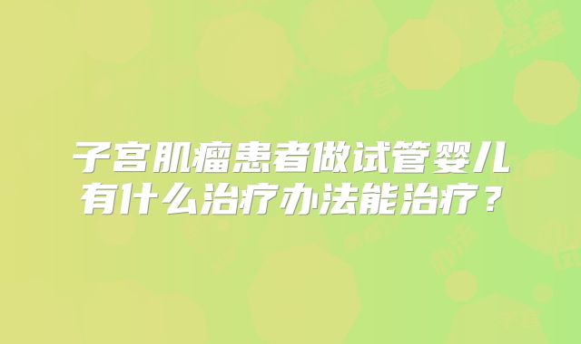 子宫肌瘤患者做试管婴儿有什么治疗办法能治疗?