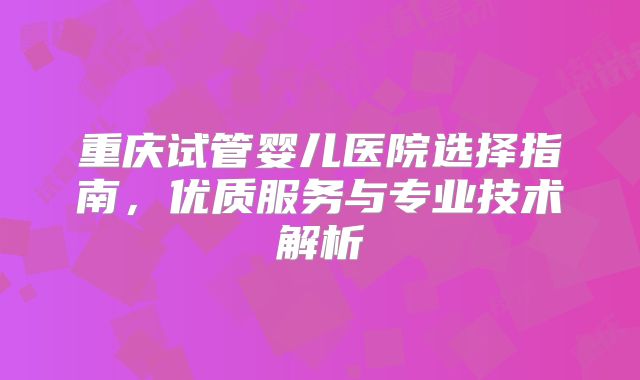 重庆试管婴儿医院选择指南，优质服务与专业技术解析