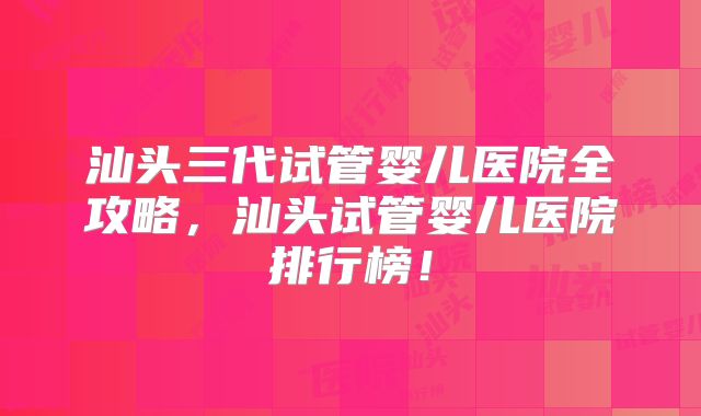 汕头三代试管婴儿医院全攻略，汕头试管婴儿医院排行榜！