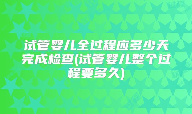 试管婴儿全过程应多少天完成检查(试管婴儿整个过程要多久)