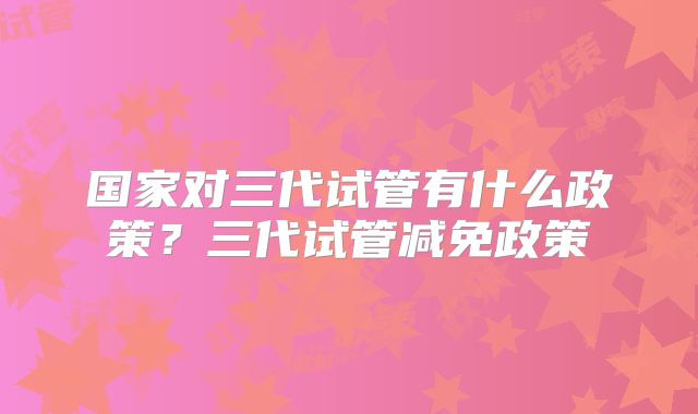 国家对三代试管有什么政策？三代试管减免政策