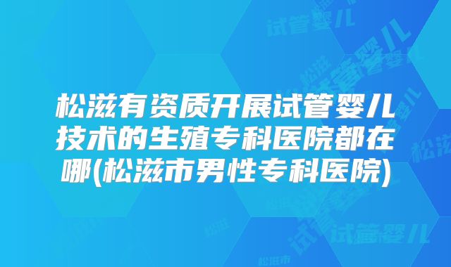 松滋有资质开展试管婴儿技术的生殖专科医院都在哪(松滋市男性专科医院)