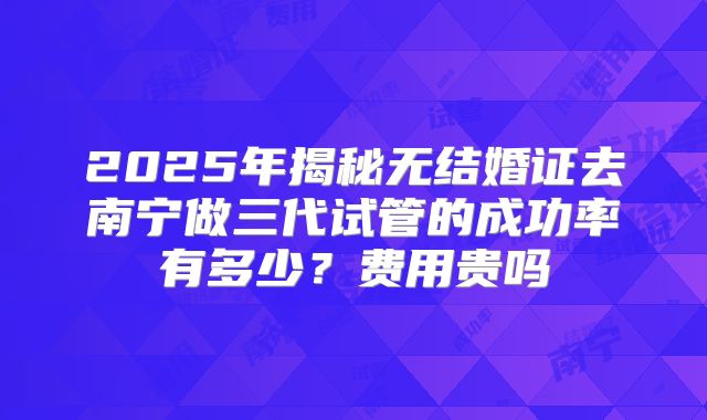 2025年揭秘无结婚证去南宁做三代试管的成功率有多少？费用贵吗