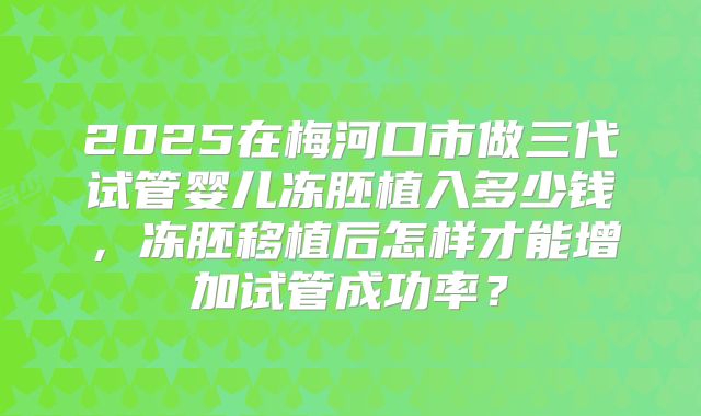 2025在梅河口市做三代试管婴儿冻胚植入多少钱，冻胚移植后怎样才能增加试管成功率？
