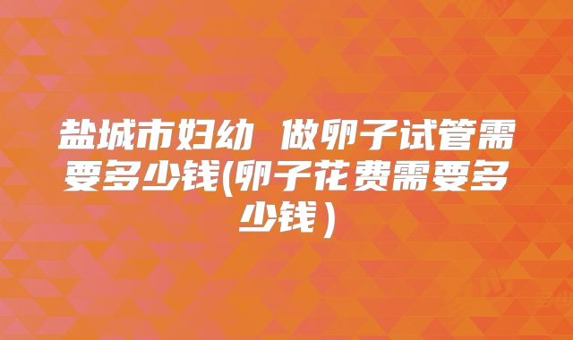 盐城市妇幼 做卵子试管需要多少钱(卵子花费需要多少钱）