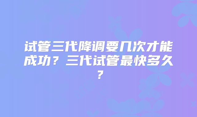 试管三代降调要几次才能成功?三代试管最快多久?