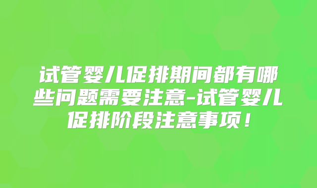 试管婴儿促排期间都有哪些问题需要注意-试管婴儿促排阶段注意事项!