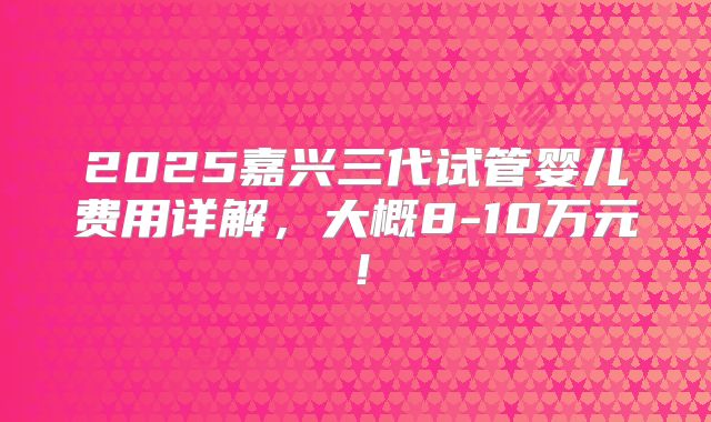2025嘉兴三代试管婴儿费用详解，大概8-10万元！
