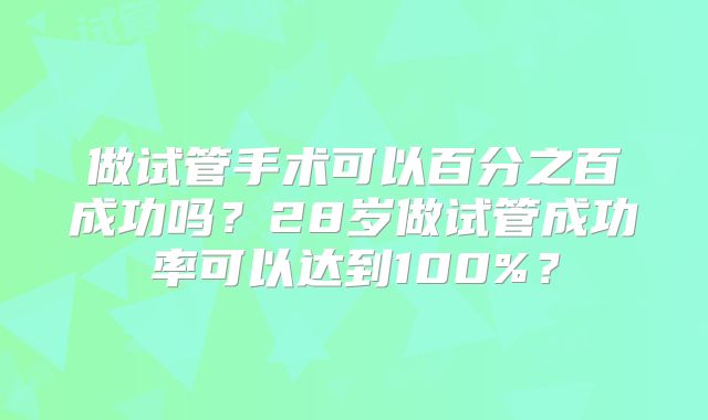 做试管手术可以百分之百成功吗？28岁做试管成功率可以达到100%？