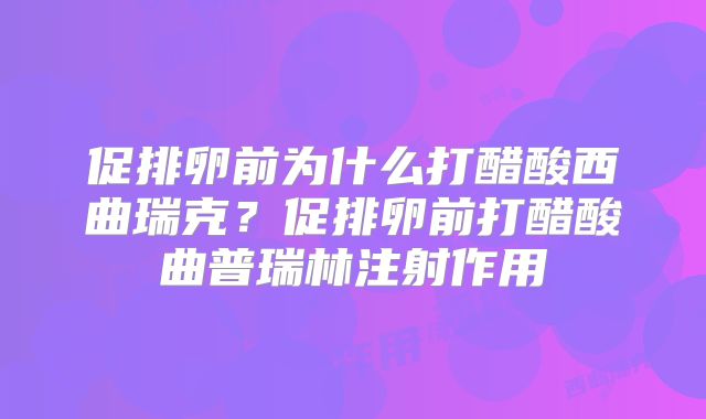 促排卵前为什么打醋酸西曲瑞克？促排卵前打醋酸曲普瑞林注射作用