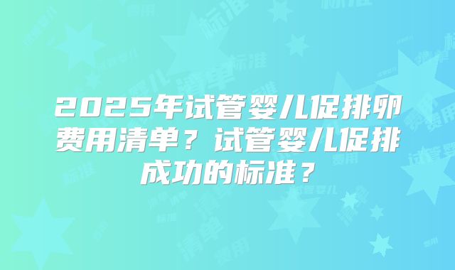 2025年试管婴儿促排卵费用清单?试管婴儿促排成功的标准?