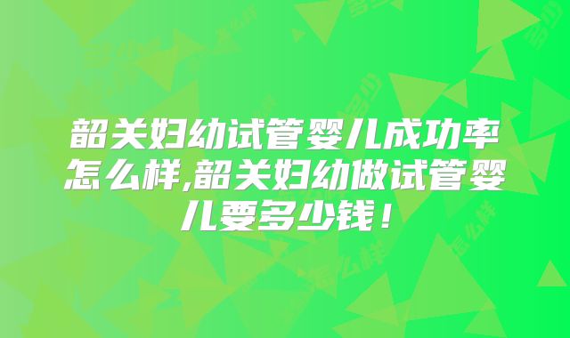 韶关妇幼试管婴儿成功率怎么样,韶关妇幼做试管婴儿要多少钱！