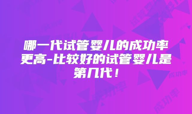哪一代试管婴儿的成功率更高-比较好的试管婴儿是第几代！