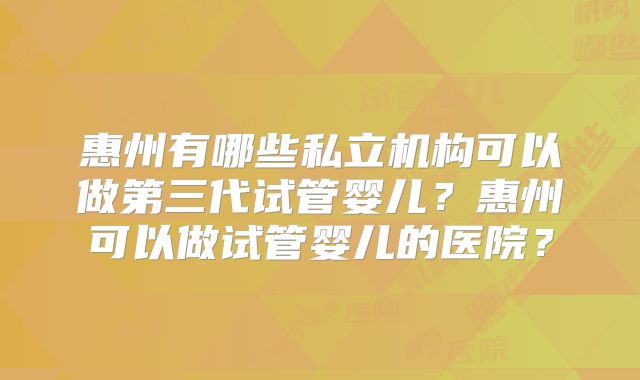 惠州有哪些私立机构可以做第三代试管婴儿？惠州可以做试管婴儿的医院？