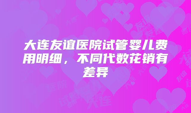 大连友谊医院试管婴儿费用明细，不同代数花销有差异