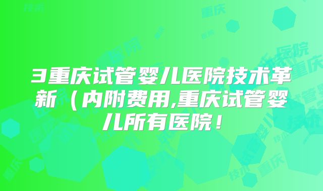 3重庆试管婴儿医院技术革新（内附费用,重庆试管婴儿所有医院！