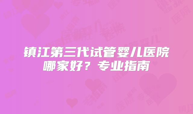 镇江第三代试管婴儿医院哪家好?专业指南