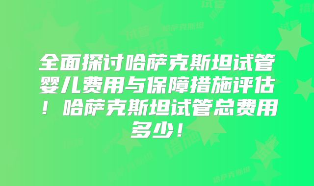 全面探讨哈萨克斯坦试管婴儿费用与保障措施评估！哈萨克斯坦试管总费用多少！