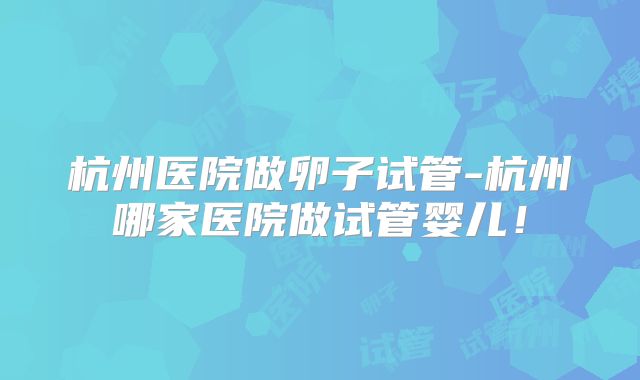 杭州医院做卵子试管-杭州哪家医院做试管婴儿！