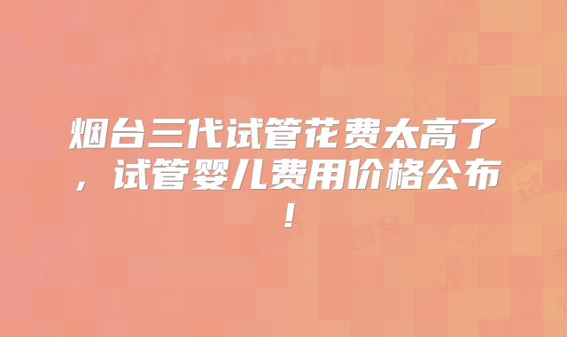 烟台三代试管花费太高了，试管婴儿费用价格公布！