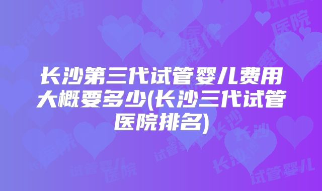 长沙第三代试管婴儿费用大概要多少(长沙三代试管医院排名)