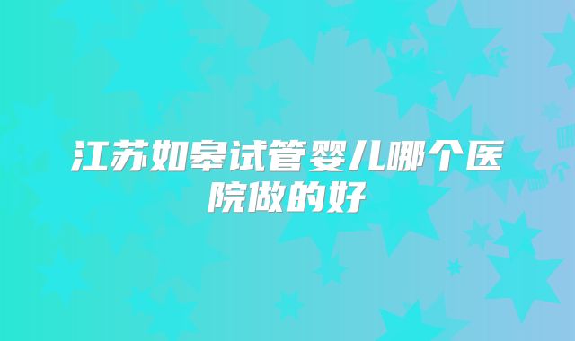 江苏如皋试管婴儿哪个医院做的好