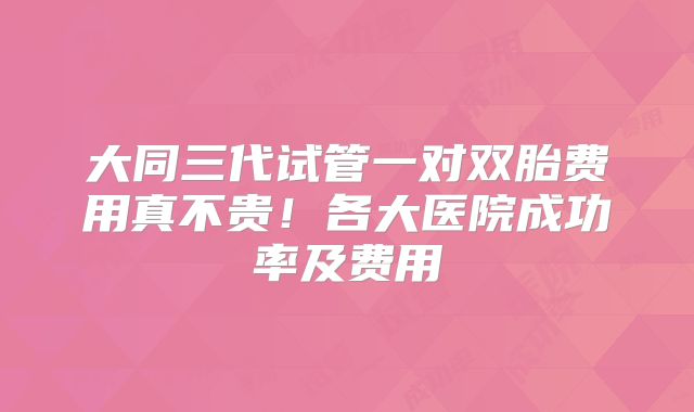 大同三代试管一对双胎费用真不贵！各大医院成功率及费用