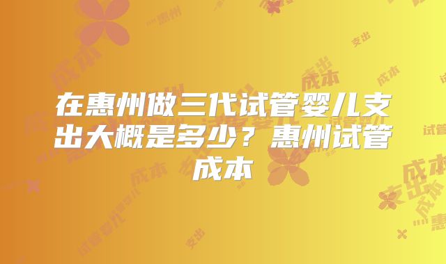 在惠州做三代试管婴儿支出大概是多少？惠州试管成本