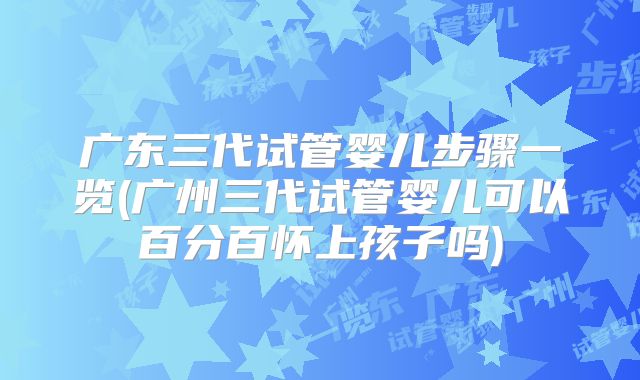 广东三代试管婴儿步骤一览(广州三代试管婴儿可以百分百怀上孩子吗)