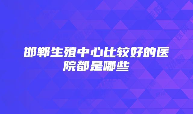 邯郸生殖中心比较好的医院都是哪些