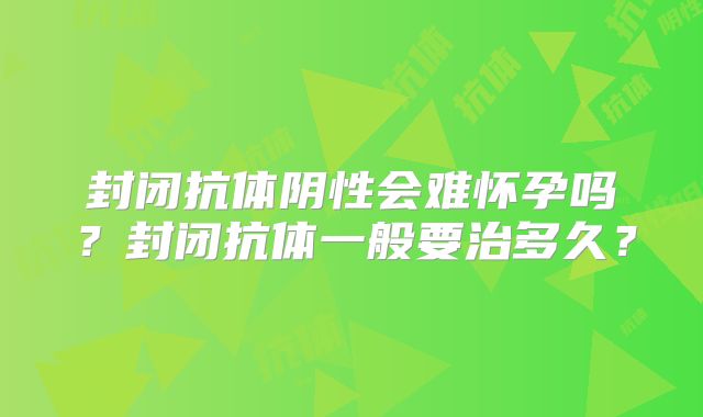 封闭抗体阴性会难怀孕吗?封闭抗体一般要治多久?