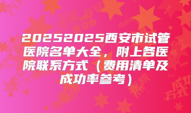 20252025西安市试管医院名单大全，附上各医院联系方式（费用清单及成功率参考）