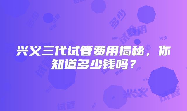 兴义三代试管费用揭秘，你知道多少钱吗？
