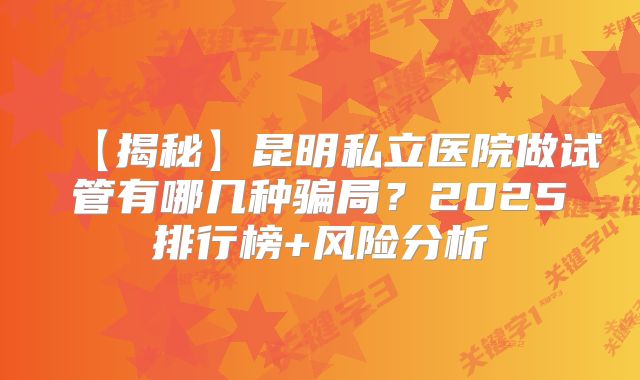【揭秘】昆明私立医院做试管有哪几种骗局？2025排行榜+风险分析