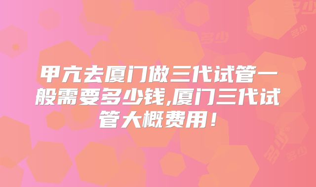 甲亢去厦门做三代试管一般需要多少钱,厦门三代试管大概费用！