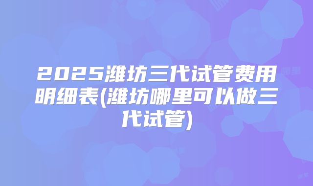 2025潍坊三代试管费用明细表(潍坊哪里可以做三代试管)