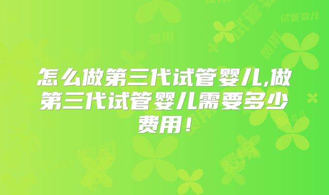 怎么做第三代试管婴儿,做第三代试管婴儿需要多少费用！