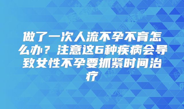 做了一次人流不孕不育怎么办？注意这6种疾病会导致女性不孕要抓紧时间治疗