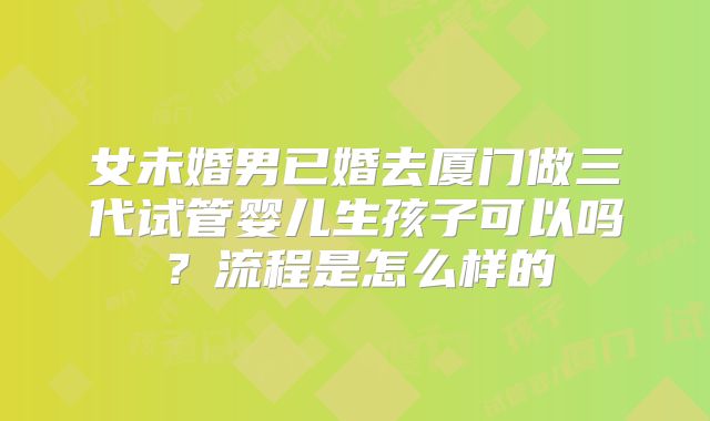 女未婚男已婚去厦门做三代试管婴儿生孩子可以吗?流程是怎么样的