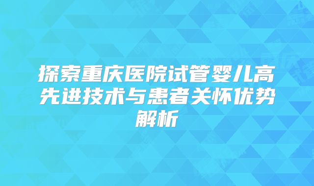 探索重庆医院试管婴儿高先进技术与患者关怀优势解析