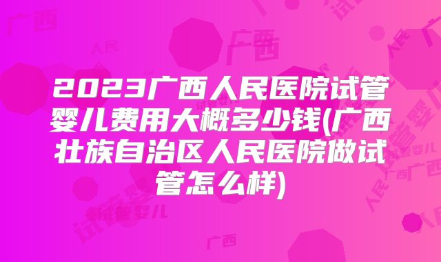 2023广西人民医院试管婴儿费用大概多少钱(广西壮族自治区人民医院做试管怎么样)