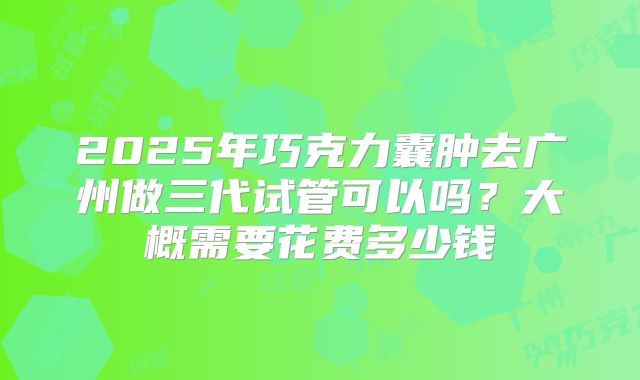2025年巧克力囊肿去广州做三代试管可以吗?大概需要花费多少钱